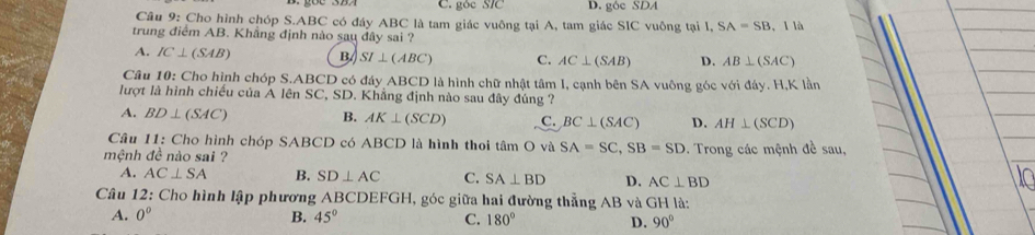 góc SĩC D. góe SDA
Câu 9: Cho hình chóp S. ABC có đáy ABC là tam giác vuông tại A, tam giác SIC vuông tại I, S. A=SB , I là
trung điểm AB. Khẳng định nào sau đây sai ?
A. IC⊥ (SAB) B SI⊥ (ABC) C. AC⊥ (SAB) D. AB⊥ (SAC)
Câu 10: Cho hình chóp S. ABCD có đáy ABCD là hình chữ nhật tâm I, cạnh bên SA vuông góc với đáy. H,K lần
lượt là hình chiều của A lên SC, SD. Khẳng định nào sau đây đúng ?
A. BD⊥ (SAC) B. AK⊥ (SCD) C. BC⊥ (SAC) D. AH⊥ (SCD)
Câu 11: Cho hình chóp SABCD có ABCD là hình thoi tâm O và SA=SC, SB=SD
mệnh đề nào sai ? . Trong các mệnh đề sau,
A. AC⊥ SA B. SD⊥ AC C. SA⊥ BD D. AC⊥ BD
Câu 12: Cho hình lập phương ABCDEFGH, góc giữa hai đường thẳng AB và GH là:
A. 0° B. 45° C. 180° D. 90°