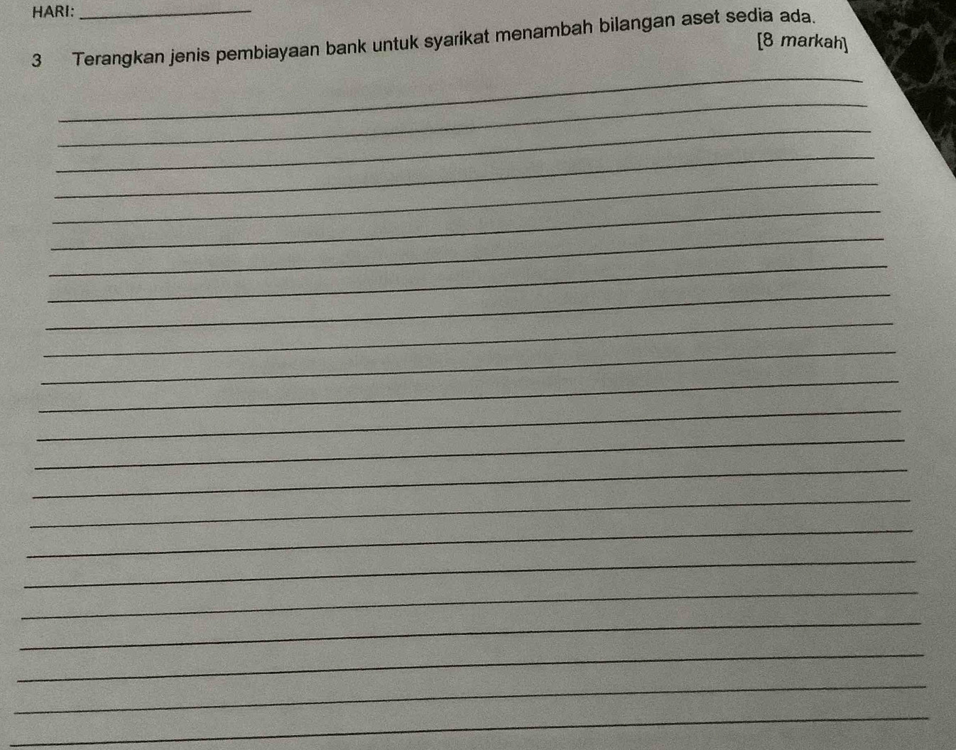 HARI:_ 
3 Terangkan jenis pembiayaan bank untuk syarikat menambah bilangan aset sedia ada. 
[8 markah] 
_ 
_ 
_ 
_ 
_ 
_ 
_ 
_ 
_ 
_ 
_ 
_ 
_ 
_ 
_ 
_ 
_ 
_ 
_ 
_ 
_ 
_ 
_