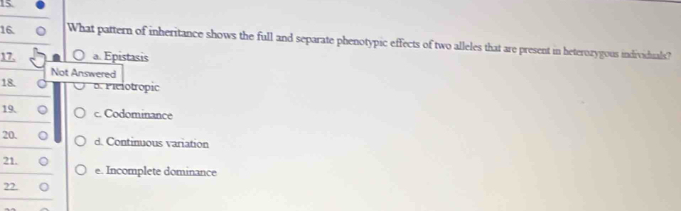 15
16 What pattern of inheritance shows the full and separate phenotypic effects of two alleles that are present in heterozygous individuals?
17, a. Epistasis
Not Answered
18. B. Pielotropic
19. c. Codominance
20. d. Continuous variation
21.
e. Incomplete dominance
22.