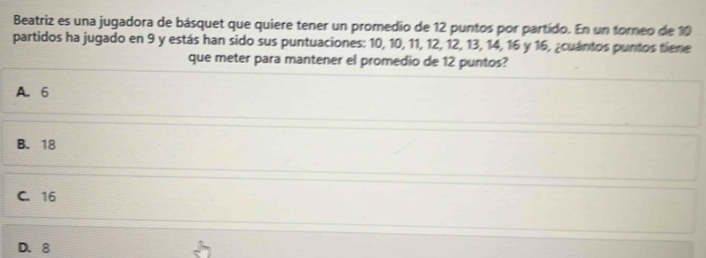 Beatriz es una jugadora de básquet que quiere tener un promedio de 12 puntos por partído. En un torneo de 10
partidos ha jugado en 9 y estás han sido sus puntuaciones: 10, 10, 11, 12, 12, 13, 14, 16 y 16, ¿cuántos puntos tiene
que meter para mantener el promedio de 12 puntos?
A. 6
B. 18
C. 16
D. 8