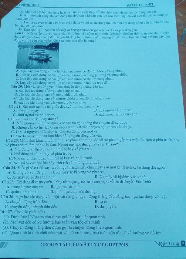 TrườNG THPT Vàt Lý 10 - KNTT
A. Khi một vật bị biển dạng hoặc vận tốc của vật thay đổi thì chắc chân đã có lực tác dụng lên vật
ngay lập tức. B. Khi một vật đang chuyên động mà đột nhiên không còn lực nào tác dụng lên vật nữa thi vật sẽ dựng lại
C. Lực là nguyên nhân gây ra chuyển động vì khi ta tác dụng lực lên một vật đang đứng yên thì khi đó vật
bắt đầu chuyên động
D. Theo định luật T Newton, nếu một vật không chịu tác dụng của lực nào thị vật phải đứng yên
Câu 19. Một chiếc thuyển dang chuyển động trên sông như hình. Xét một khoảng thời gian nào đó, thuyền
đang chuyển động thắng đều và giả sử rằng trên phương nằm ngang thuyên chi chịu tác dụng bởi lực đây của
động cơ lực cản của nước. Nhận xét nào sau đây là đúng?
A. Lực đây của động cơ và lực cản của nước có độ lớn không bằng nhau.
B. Lực đẩy của động cơ và lực căn của nước có cùng phương và cùng chiêu.
C. Lực đầy của động cơ và lực cản của nước có độ lớn bằng nhau.
D. Lực đẩy của động cơ và lực cản của nước là hai lực trực đổi.
Câu 20. Một vật sẽ đứng yên hoặc chuyển động thắng đều khi
A. các lực tác dụng vào vật cân bằng nhau.
B. các lực tác dụng vào vật cùng chiều với nhau.
C. các lực tác dụng vào vật ngược chiều nhau, độ lớn khác nhau.
D. các lực tác dụng vào vật vuông góc với nhau
Cầu 21. Khi một xe bus tăng tốc đột ngột thi các hành khách
A. dừng lại ngay. B. ngá người về phía sau.
C. chúi người về phía trước. D. ngả người sang bên cạnh
Câu 22. Câu nào sau đây đúng?
A. Nếu không có lực tác dụng vào vật thì vật không thể chuyển động được.
B. Không cần có lực tác dụng vào vật thì vật vẫn chuyển động tròn đều được.
C. Lực là nguyên nhân duy trì chuyển động của một vật.
D. Lực là nguyên nhân làm biển đổi chuyển động của vật.
Câu 23, Một hành khách ngồi ở cuối xe phản nàn rằng, do lái xe phanh gắp mà một túi sách ở phía trước bay
về phía anh ta làm anh ta bị đau. Người này nói đúng hay sai? Vì sao?
A. Nói đúng vì theo quán tính túi bị bay về phía sau.
B. Nói đúng vì túi bị bay về phía trước.
C. Nói sai vì theo quán tính túi bị bay về phía trước.
D. Nói sai vì các lực lúc này triệt tiết túi không di chuyển.
Câu 24. Điều gì sẽ có thể xảy ra với người lái xe máy chạy ngay sau một xe tải nếu xe tải dừng đột ngột?
A. Không có vẫn đề gi. B. Xe máy sẽ bị văng về phía sau.
C. Xe máy sẽ bị đồ sang phái. D. Xe máy sẽ bị đâm vào xe tải.
Câu 25. Khi đang đi xe máy trên đường nằm ngang, nều ta phanh xe, xe vẫn tự di chuyền. Đó là nhờ
A. trọng lượng của xe. B. lực ma sát nhỏ.
C. quán tính của xe. D. phân lực của mặt đường.
Câu 26. Hợp lực tác dụng vào một vật đang chuyền động thắng đều bằng hợp lực tác dụng vào vật
A. chuyên động tròn đêu, B. tự do.
C. chuyển động nhanh dần đều. D. đứng yên.
Câu 27. Cho các phát biểu sau:
(1). Định luật I Niu-tơn còn được gọi là định luật quản tính.
(2). Mọi vật đều có xu hướng bảo toàn vận tốc của mình.
(3). Chuyển động thắng đều được gọi là chuyển động theo quán tính.
(4). Quán tính là tính chất của mọi vật có xu hướng bảo toàn vận tốc cả về hướng và đố lớn.
I GROUP: tÀI liệU vậT lý CT GDPT 2018 Trang