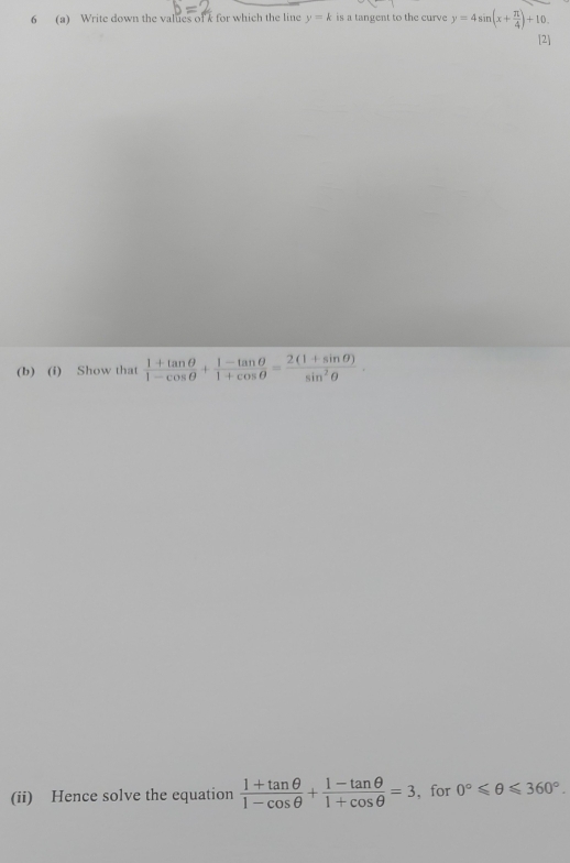 6 (a) Write down the values of k for which the line y=k is a tangent to the curve y=4sin (x+ π /4 )+10. 
[2] 
(b) (i) Show that  (1+tan θ )/1-cos θ  + (1-tan θ )/1+cos θ  = (2(1+sin θ ))/sin^2θ  
(ii) Hence solve the equation  (1+tan θ )/1-cos θ  + (1-tan θ )/1+cos θ  =3 , for 0°≤slant θ ≤slant 360°.