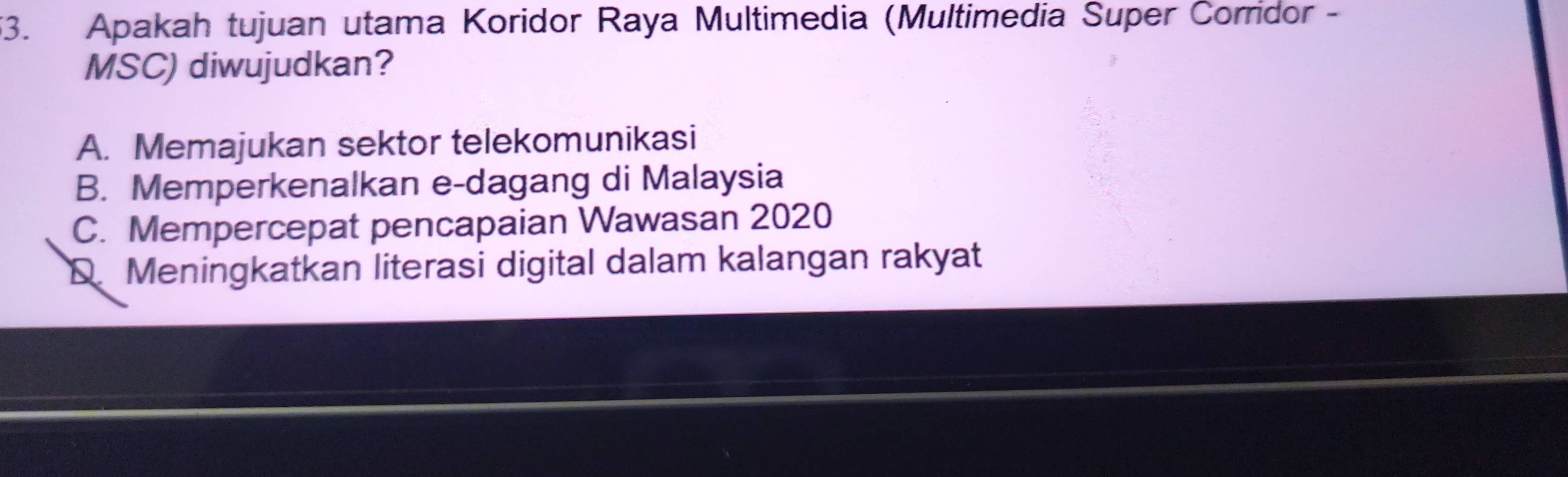 Apakah tujuan utama Koridor Raya Multimedia (Multimedia Super Corridor -
MSC) diwujudkan?
A. Memajukan sektor telekomunikasi
B. Memperkenalkan e-dagang di Malaysia
C. Mempercepat pencapaian Wawasan 2020
D. Meningkatkan literasi digital dalam kalangan rakyat