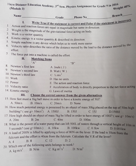 Hayu Distance Education Academy. 3^(rd) Sem. Physics Assignment for Grade 9 in 2016
(Module 3)
Weight 40%
_
Name_ Grade Phone No_
Branch_
I. Write True if the statement is correct and False if the statement is incorrect
1. Action and reaction forces are equal in magnitude but same in direction.
2. Weight is the magnitude of the gravitational force acting on body.
3. Work is a vector quantity.
4. Kinetic energy is a vector quantity & described its direction.
5. Simple machine is any device which helps us to work more easier.
6. Velocity ratio describes the ratio of the distance moved by the load to the distance moved by the
effort.
7. The force put into a machine is called the effort.
II. Matching Items
“A” “B”
8. Newton's first law A. Joule ( J )
9. Newton's second law B. Watt ( W )
10. Newton's third law C. 1/2mv^2
11. Work D. Has no units
12. Power
E. The action and reaction force
13. Velocity ratio F. Acceleration of body is directly proportion to the net force acting
14. Kinetic energy G. Laws of inertia
III. Choose the correct answer from the given alternatives
15. How fast must a 1kg ball move in order to have a kinetic energy of 50J?
A. 50m/s B. 10m/s C. 20m/s D. None
16. How much potential energy is possessed by an object of mass 30kg placed on the top of 50m high
building? ( use g=10m/s^2) A. 1500J B. 150J C. 15J D.1500J
17. How high should on object of mass 5kg be lifted in order to have energy of 100J? ( use g= 10m/s)
A. 20m B. 2m C. 40m D. 100m
18. What is the power of a water pump that can lift 500L of waters through a vertical height of 10m in D. 0.001kw
5 seconds? (use g=10m/s) A. 10k w B. 100kw C. 0.1kw
19. A load of 200N is lifted by applying a force of 80N on the lever. If the load is 10cm from the
fulcrum and the effort is 40cm from the fulcrum. Calculate the V.R of the lever?
A. 4 B. 8 C. 12 D. 2
20. Which one of the following units belongs to work?
A. kgm/s^2 B. N/m C. Kgm^2/s^2 D. N/m^2