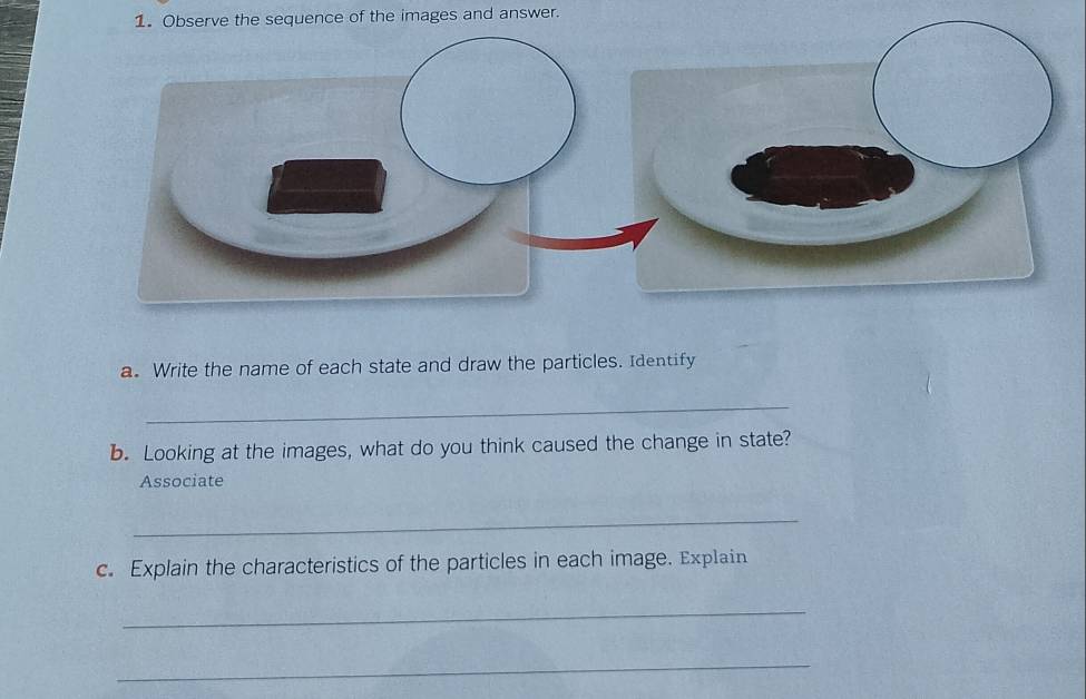 Observe the sequence of the images and answer. 
a. Write the name of each state and draw the particles. Identify 
_ 
b. Looking at the images, what do you think caused the change in state? 
Associate 
_ 
c. Explain the characteristics of the particles in each image. Explain 
_ 
_