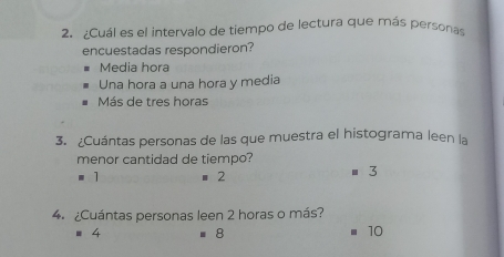 ¿Cuál es el intervalo de tiempo de lectura que más personas
encuestadas respondieron?
Media hora
Una hora a una hora y media
Más de tres horas
3. ¿Cuántas personas de las que muestra el histograma leen la
menor cantidad de tiempo?
1 ■ 2 ■ 3
4. ¿Cuántas personas leen 2 horas o más?
= 4 8 10