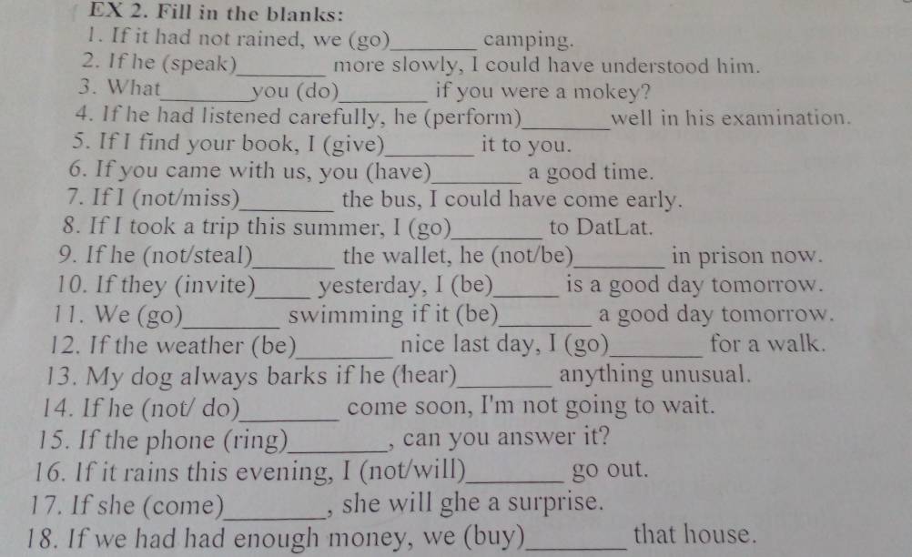 EX 2. Fill in the blanks: 
1. If it had not rained, we (go)_ camping. 
2. If he (speak)_ more slowly, I could have understood him. 
3. What_ you (do)_ if you were a mokey? 
4. If he had listened carefully, he (perform)_ well in his examination. 
5. If I find your book, I (give)_ it to you. 
6. If you came with us, you (have)_ a good time. 
7. If I (not/miss)_ the bus, I could have come early. 
8. If I took a trip this summer, I (go)_ to DatLat. 
9. If he (not/steal)_ the wallet, he (not/be)_ in prison now. 
10. If they (invite)_ yesterday, I (be)_ is a good day tomorrow. 
11. We (go)_ swimming if it (be)_ a good day tomorrow. 
12. If the weather (be)_ nice last day, I (go) for a walk. 
13. My dog always barks if he (hear)_ anything unusual. 
14. If he (not/ do)_ come soon, I'm not going to wait. 
15. If the phone (ring)_ , can you answer it? 
16. If it rains this evening, I (not/will)_ go out. 
17. If she (come)_ , she will ghe a surprise. 
18. If we had had enough money, we (buy)_ that house.