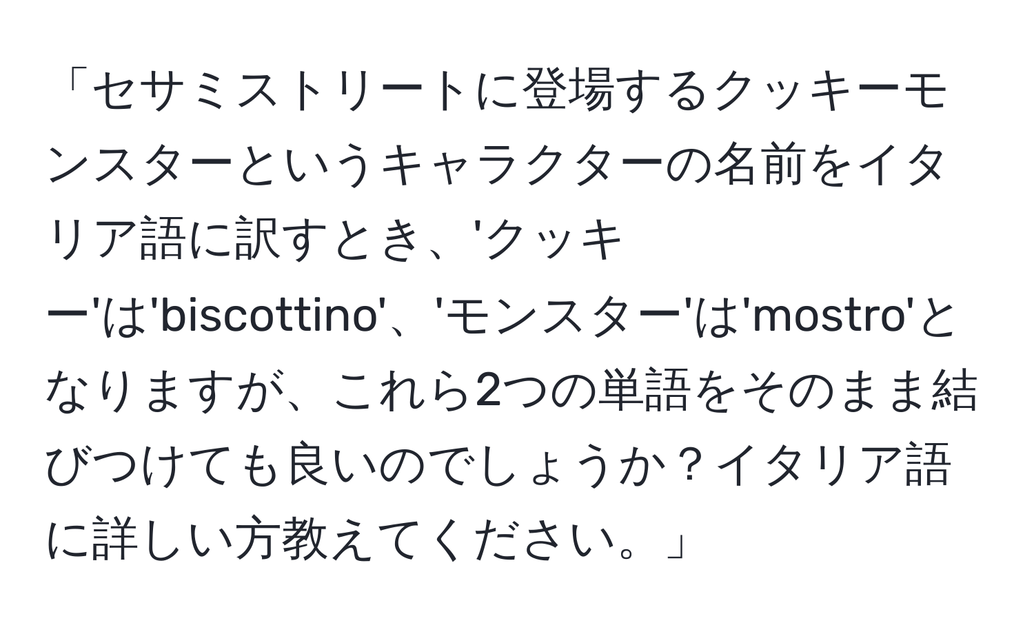 「セサミストリートに登場するクッキーモンスターというキャラクターの名前をイタリア語に訳すとき、'クッキー'は'biscottino'、'モンスター'は'mostro'となりますが、これら2つの単語をそのまま結びつけても良いのでしょうか？イタリア語に詳しい方教えてください。」