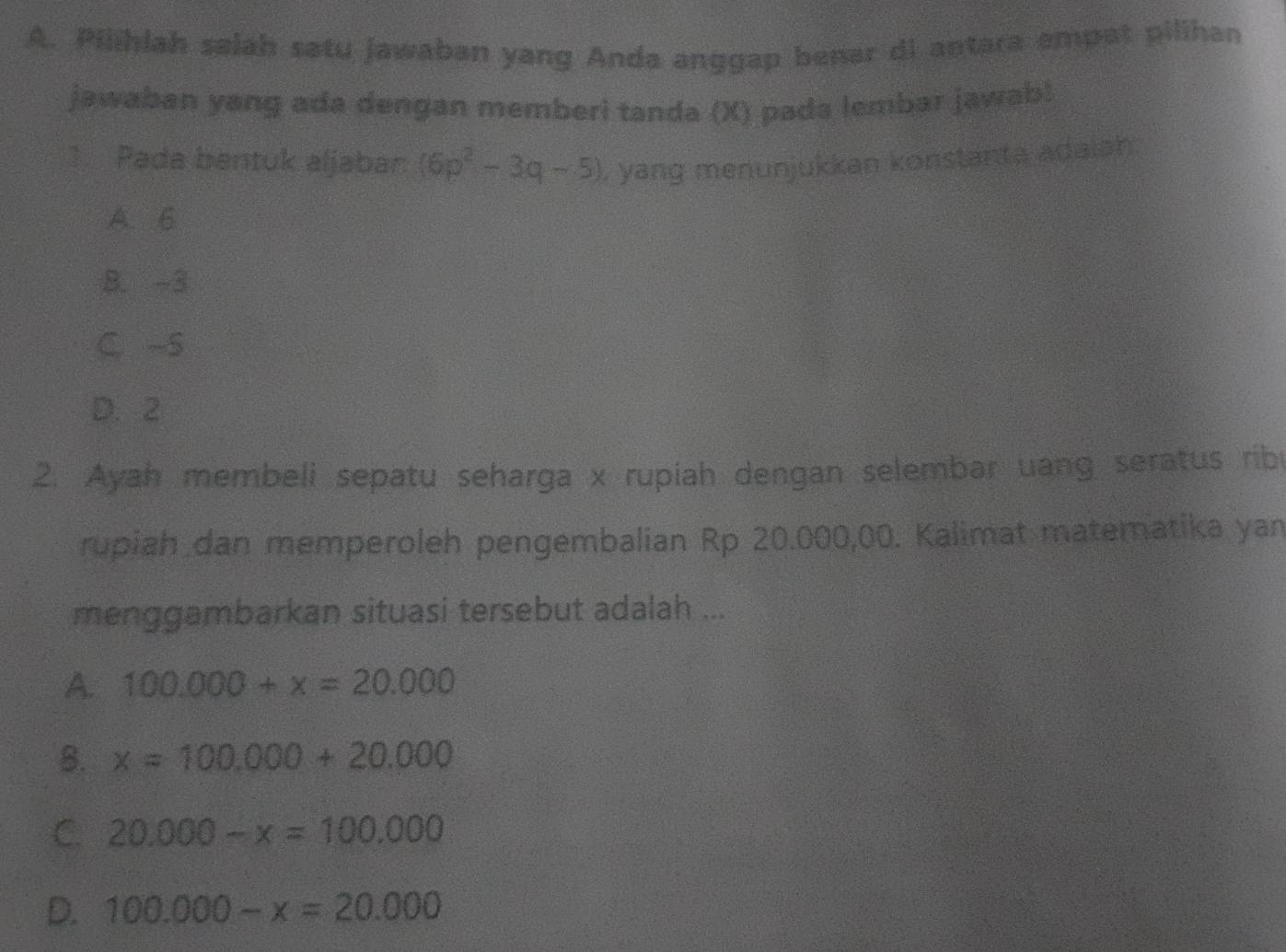 Pilihiah salah satu jawaban yang Anda anggap benar di antara empat pilihan
jawaban yang ada dengan memberi tanda (X) pada lembar jawab!
1. Pada bantuk aljabar (6p^2-3q-5) , yang menunjukkan konstanta adaiah.
A. 6
B. -3
C -5
D. 2
2. Ayah membeli sepatu seharga x rupiah dengan selembar uang seratus rib
rupiah dan memperoleh pengembalian Rp 20.000,00. Kalimat matematika yan
menggambarkan situasi tersebut adalah ...
A. 100.000+x=20.000
B. x=100.000+20.000
C. 20.000-x=100.000
D. 100.000-x=20.000