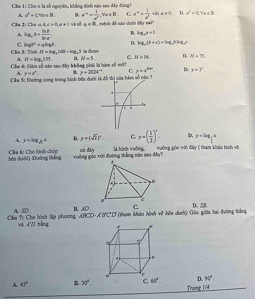 Cho n là số nguyên, khẳng định nào sau đây đúng?
A. a^0=1;forall a∈ R. B. a^(-n)= 1/a^n ,forall a∈ R. C. a^(-n)= 1/a^n  với a!= 0. D. a^0=0;forall a∈ R.
Câu 2: Cho a,b,c>0,a!= 1 và số alpha ∈ R , mệnh đề nào dưới đây sai?
A. log _ab= ln b/ln a . B. log _aa=1.
C. log b^a=alog b.
D. log _a(b+c)=log _ab.log _ac.
*  Câu 3: Tính H=log _2160-log _25 ta được
C.
D.
A. H=log _2155. B. H=5. H=16. H=75.
Câu 4: Hàm số nào sau đây không phải là hàm số mũ?
A. y=e^x.
B. y=2024^(-x). C. y=x^(2024). D. y=3^x.
Câu 5: Đường cong trong hình bên dưới là đồ thị của hàm số nào ?
A. y=log _sqrt(2)x. B. y=(sqrt(2))^x. C. y=( 1/2 )^x. D. y=log _ 1/2 x.
Câu 6: Cho hình chóp có đáy là hình vuông,  vuông góc với đáy ( tham khảo hình vẽ
bên dưới). Đường thẳng vuông góc với đường thẳng nào sau đây?
A. SD . B. AD . C.
D. SB.
Câu 7: Cho hình lập phương ABCD· A'B'C'D' (tham khảo hình vẽ bên dưới) Góc giữa hai đường thẳng
và A'D bằng
A. 45^(0^ B. 30^0). C. 60^0.
D. 90°.
Trang 1/4