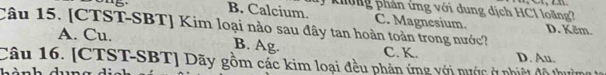 B. Calcium.
k hông phản ứng với dung ịch HC1 loàng
Câu 15. [CTST-SBT] Kim loại nào sau đây tan hoàn toàn trong nước? C. Magnesium. D. Kẽm.
A. Cu. B. Ag. C. K. D. Au.
Câu 16. [CTST-SBT] Dãy gồm các kim loại đều phản ứng với nước ở nhiệt đô thu
Lành dna