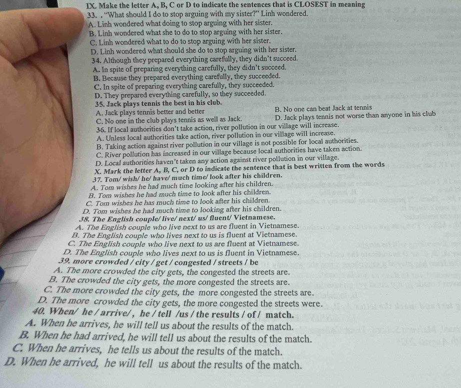 IX Make the letter A, B, C or D to indicate the sentences that is CLOSEST in meaning
33. . “What should I do to stop arguing with my sister?” Linh wondered.
A. Linh wondered what doing to stop arguing with her sister.
B. Linh wondered what she to do to stop arguing with her sister.
C. Linh wondered what to do to stop arguing with her sister.
D. Linh wondered what should she do to stop arguing with her sister.
34. Although they prepared everything carefully, they didn’t succeed.
A. In spite of preparing everything carefully, they didn’t succeed.
B. Because they prepared everything carefully, they succeeded.
C. In spite of preparing everything carefully, they succeeded.
D. They prepared everything carefully, so they succeeded.
35. Jack plays tennis the best in his club.
A. Jack plays tennis better and better B. No one can beat Jack at tennis
C. No one in the club plays tennis as well as Jack. D. Jack plays tennis not worse than anyone in his club
36. If local authorities don’t take action, river pollution in our village will increase.
A. Unless local authorities take action, river pollution in our village will increase.
B. Taking action against river pollution in our village is not possible for local authorities.
C. River pollution has increased in our village because local authorities have taken action.
D. Local authorities haven’t taken any action against river pollution in our village.
X. Mark the letter A, B, C, or D to indicate the sentence that is best written from the words
37. Tom/ wish/ he/ have/ much time/ look after his children.
A. Tom wishes he had much time looking after his children.
B. Tom wishes he had much time to look after his children.
C. Tom wishes he has much time to look after his children.
D. Tom wishes he had much time to looking after his children.
38. The English couple/ live/ next/ us/ fluent/ Vietnamese.
A. The English couple who live next to us are fluent in Vietnamese.
B. The English couple who lives next to us is fluent at Vietnamese.
C. The English couple who live next to us are fluent at Vietnamese.
D. The English couple who lives next to us is fluent in Vietnamese.
39. more crowded / city / get / congested / streets / be
A. The more crowded the city gets, the congested the streets are.
B. The crowded the city gets, the more congested the streets are.
C. The more crowded the city gets, the more congested the streets are.
D. The more crowded the city gets, the more congested the streets were.
40. When/ he / arrive/ , he / tell /us / the results / of / match.
A. When he arrives, he will tell us about the results of the match.
B. When he had arrived, he will tell us about the results of the match.
C. When he arrives, he tells us about the results of the match.
D. When he arrived, he will tell us about the results of the match.