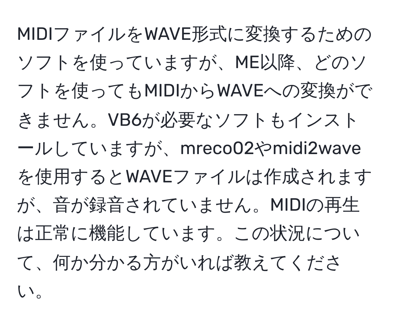 MIDIファイルをWAVE形式に変換するためのソフトを使っていますが、ME以降、どのソフトを使ってもMIDIからWAVEへの変換ができません。VB6が必要なソフトもインストールしていますが、mreco02やmidi2waveを使用するとWAVEファイルは作成されますが、音が録音されていません。MIDIの再生は正常に機能しています。この状況について、何か分かる方がいれば教えてください。