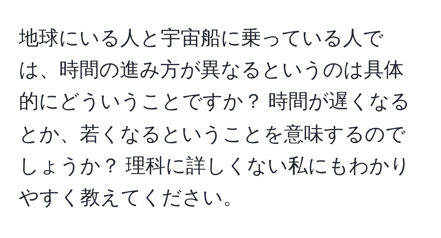 地球にいる人と宇宙船に乗っている人では、時間の進み方が異なるというのは具体的にどういうことですか？ 時間が遅くなるとか、若くなるということを意味するのでしょうか？ 理科に詳しくない私にもわかりやすく教えてください。