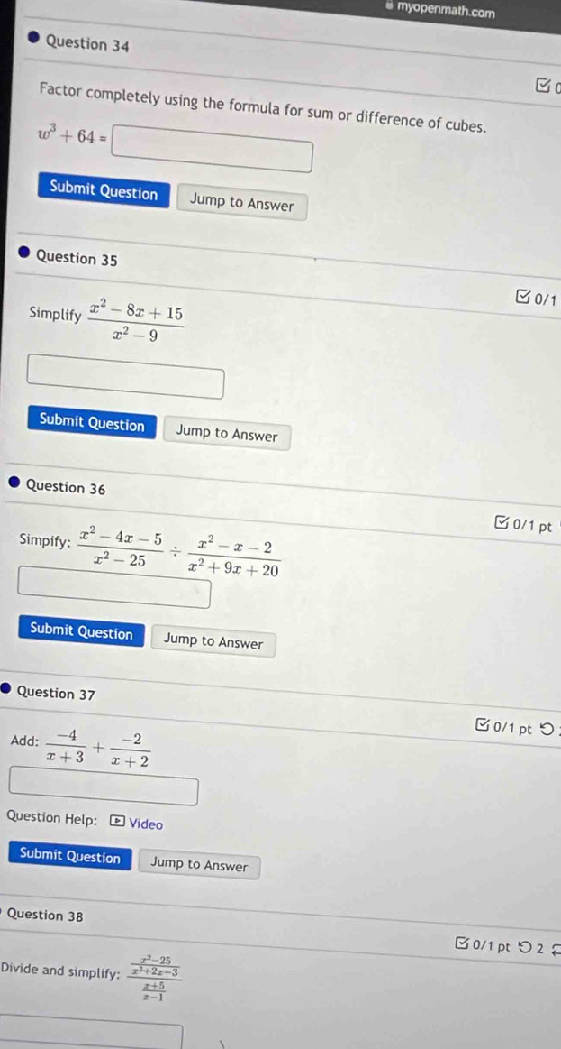 myopenmath.com 
Question 34 
Factor completely using the formula for sum or difference of cubes.
w^3+64=
Submit Question Jump to Answer 
Question 35 
Simplify  (x^2-8x+15)/x^2-9 
0/1 
Submit Question Jump to Answer 
Question 36 
Simpify:  (x^2-4x-5)/x^2-25 /  (x^2-x-2)/x^2+9x+20 
0/1 pt 
Submit Question Jump to Answer 
Question 37 □0/1pt つ 
Add:  (-4)/x+3 + (-2)/x+2 
Question Help: Video 
Submit Question Jump to Answer 
Question 38 □0/1 pt 2 
Divide and simplify: frac  (x^2-25)/x^2+2x-3  (x+5)/x-1 