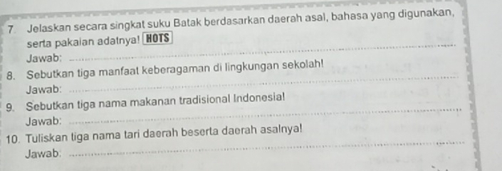 Jelaskan secara singkat suku Batak berdasarkan daerah asal, bahasa yang digunakan, 
serta pakaian adatnya! HOTS 
Jawab: 
8. Sebutkan tiga manfaat keberagaman di lingkungan sekolah! 
Jawab: 
_ 
_ 
9. Sebutkan tiga nama makanan tradisional Indonesia! 
Jawab: 
_ 
10. Tuliskan liga nama tari daerah beserta daerah asalnya! 
Jawab