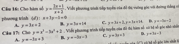 Cho hàm số y= (2x+1)/x+2 . Viết phương trình tiếp tuyến của đồ thị vuông góc với đường thằng có
phương trình (d) : x+3y-1=0
A. y=3x+2 B. y=3x+14 C. y=3x+2, y=3x+14. D. y=-3x-2
Câu 17: Cho y=x^3-3x^2+2. Viết phương trình tiếp tuyến của đồ thị hàm số có hệ số góc nhỏ nhất
A. y=-3x+3 B. y=-3x-3 C. y=3x+3 D. y=3x-3
Da (C) có hệ số góc lớn nhất là