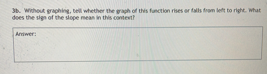 Without graphing, tell whether the graph of this function rises or falls from left to right. What 
does the sign of the slope mean in this context? 
Answer: