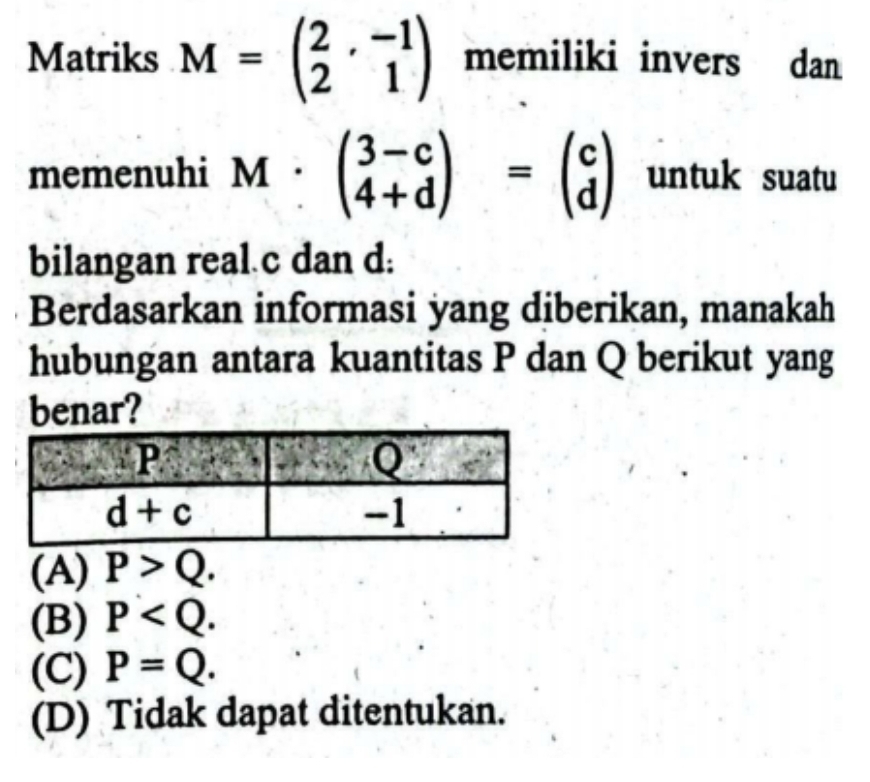 Matriks M=beginpmatrix 2&-1 2&1endpmatrix memiliki invers dan
memenuhi M . beginpmatrix 3-c 4+dendpmatrix =beginpmatrix c dendpmatrix untuk suatu
bilangan real c dan d:
Berdasarkan informasi yang diberikan, manakah
hubungan antara kuantitas P dan Q berikut yang
benar?
(A) P>Q.
(B) P
(C) P=Q.
(D) Tidak dapat ditentukan.