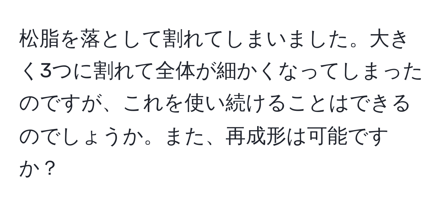 松脂を落として割れてしまいました。大きく3つに割れて全体が細かくなってしまったのですが、これを使い続けることはできるのでしょうか。また、再成形は可能ですか？