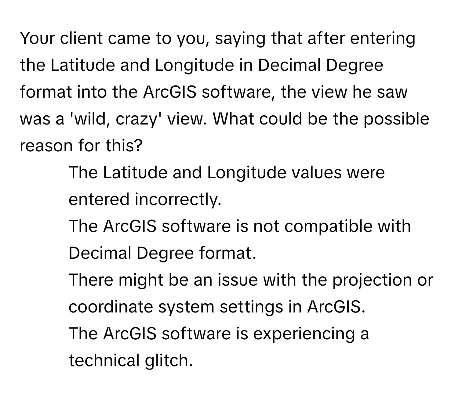 Your client came to you, saying that after entering the Latitude and Longitude in Decimal Degree format into the ArcGIS software, the view he saw was a 'wild, crazy' view. What could be the possible reason for this?

1) The Latitude and Longitude values were entered incorrectly. 
2) The ArcGIS software is not compatible with Decimal Degree format. 
3) There might be an issue with the projection or coordinate system settings in ArcGIS. 
4) The ArcGIS software is experiencing a technical glitch.