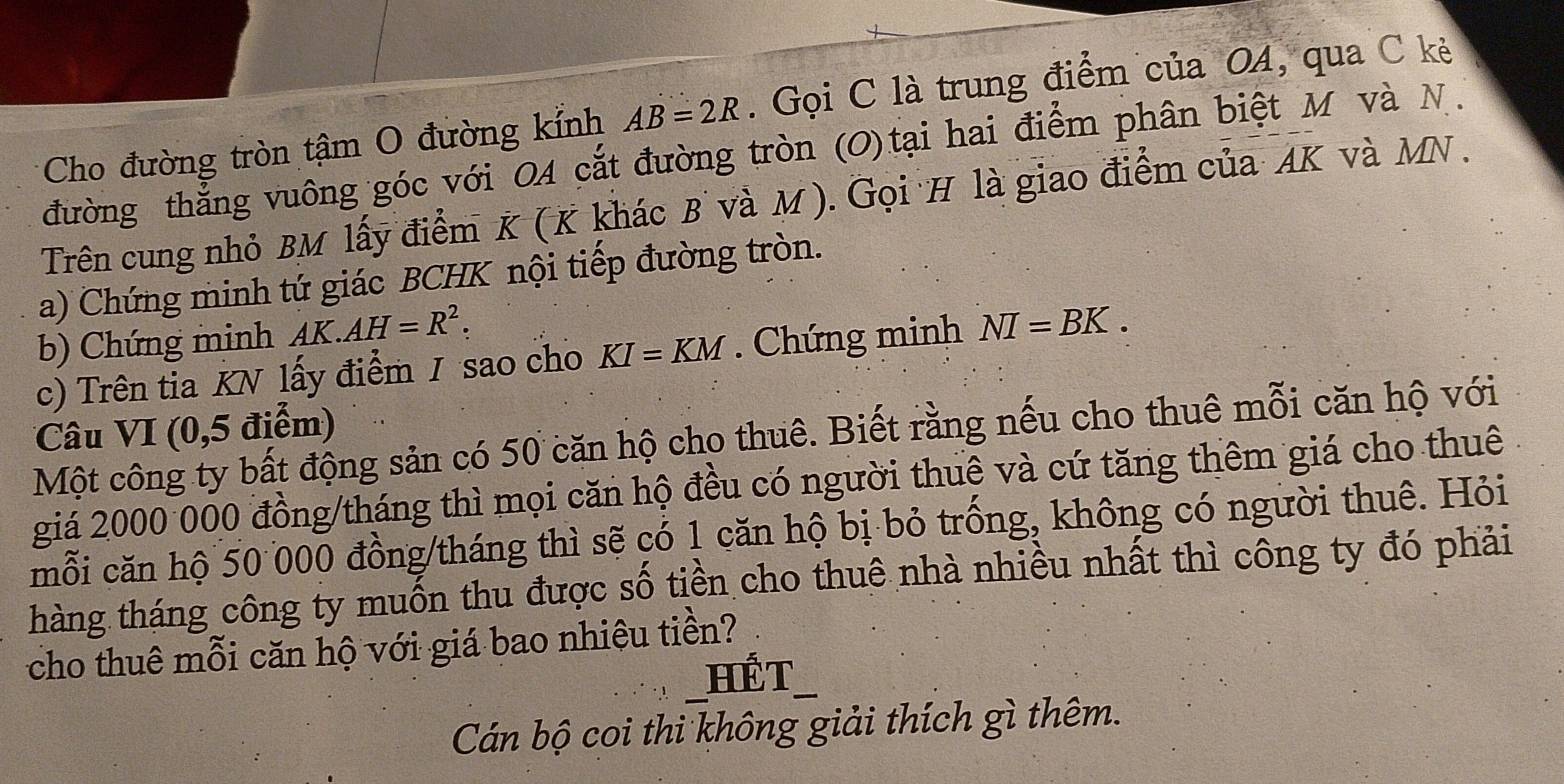 Cho đường tròn tậm O đường kính AB=2R. Gọi C là trung điểm của OA, qua C kẻ 
đường thẳng vuông góc với OA cắt đường tròn (O)tại hai điểm phân biệt M và N. 
Trên cung nhỏ BM lấy điểm K ( K khác B và M ). Gọi H là giao điểm của AK và MN. 
a) Chứng minh tứ giác BCHK nội tiếp đường tròn. 
b) Chứng minh AK.AH=R^2. 
c) Trên tia KN lấy điểm / sao cho KI=KM. Chứng minh NI=BK. 
Câu VI (0,5 điểm) 
Một công ty bất động sản có 50 căn hộ cho thuê. Biết rằng nếu cho thuê mỗi căn hộ với 
giá 2000 000 đồng/tháng thì mọi căn hộ đều có người thuê và cứ tăng thêm giá cho thuê 
mỗi căn hộ 50 000 đồng/tháng thì sẽ có 1 căn hộ bị bỏ trống, không có người thuê. Hỏi 
thàng tháng công ty muốn thu được số tiền cho thuê nhà nhiều nhất thì công ty đó phải 
cho thuê mỗi căn hộ với giá bao nhiệu tiền? 
HếT 
Cán bộ coi thi không giải thích gì thêm.