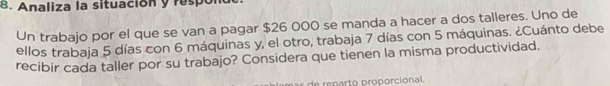 Analiza la situación y respón 
Un trabajo por el que se van a pagar $26 000 se manda a hacer a dos talleres. Uno de 
ellos trabaja 5 días con 6 máquinas y, el otro, trabaja 7 días con 5 máquinas. ¿Cuánto debe 
recibir cada taller por su trabajo? Considera que tienen la misma productividad. 
e p rt o pro orcional.