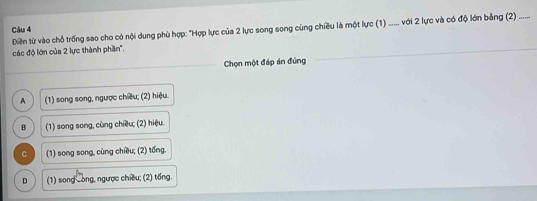 Điền từ vào chỗ trống sao cho có nội dung phù hợp: "Hợp lực của 2 lực song song cùng chiều là một lực (1) ...... với 2 lực và có độ lớn bằng (2) ......
Câu 4
các độ lớn của 2 lực thành phần".
Chọn một đáp án đúng
A (1) song song, ngược chiều; (2) hiệu.
B (1) song song, cùng chiều; (2) hiệu.
C (1) song song, cùng chiều; (2) tổng.
D (1) song cong, ngược chiều; (2) tổng.