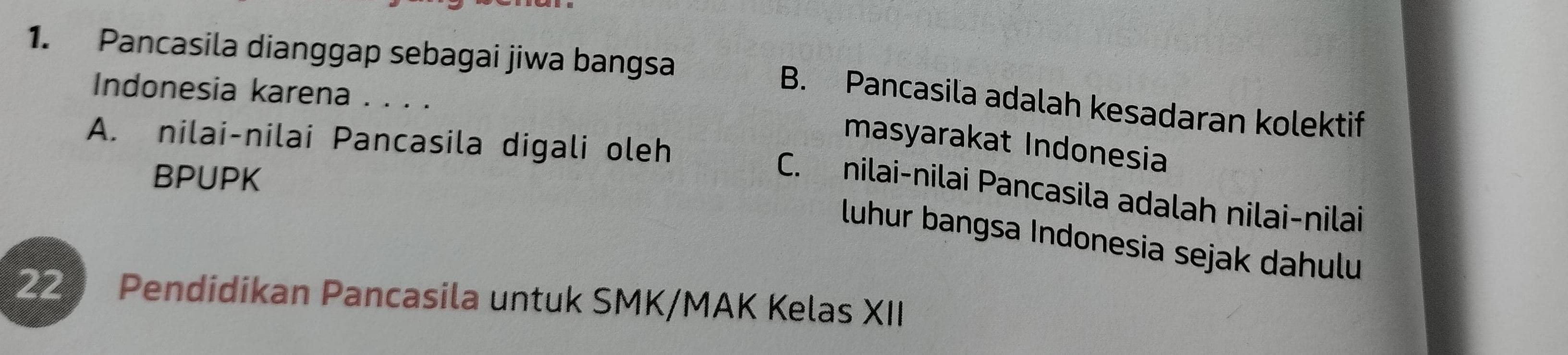 Pancasila dianggap sebagai jiwa bangsa
Indonesia karena . . . .
B. Pancasila adalah kesadaran kolektif
A. nilai-nilai Pancasila digali oleh
masyarakat Indonesia
BPUPK
C. nilai-nilai Pancasila adalah nilai-nilai
luhur bangsa Indonesia sejak dahulu
22 Pendidikan Pancasila untuk SMK/MAK Kelas XII