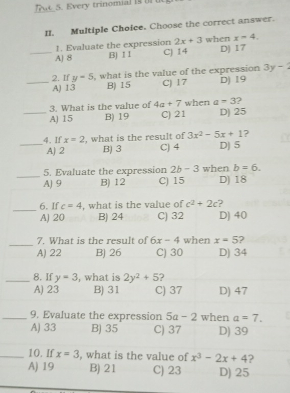 Every trinomial is ort
_
II. Multiple Choice. Choose the correct answer.
1. Evaluate the expression 2x+3 when x=4.
_A) 8 B) 11 C) 14 D) 17
_2. If y=5 , what is the value of the expression 3y-2
A) 13 B) 15 C) 17 D) 19
3. What is the value of 4a+7 when a=3 ?
_A) 15 B) 19 C) 21 D) 25
4. If x=2 , what is the result of 3x^2-5x+1 ?
_A) 2 B) 3 C) 4 D) 5
_
5. Evaluate the expression 2b-3 when b=6.
A) 9 B) 12 C) 15 D) 18
_6. If c=4 , what is the value of c^2+2c 2
A) 20 B) 24 C) 32 D) 40
_
7. What is the result of 6x-4 when x=5 2
A) 22 B) 26 C) 30 D) 34
_8. If y=3 , what is 2y^2+5 2
A) 23 B) 31 C) 37 D) 47
_9. Evaluate the expression 5a-2 when a=7.
A) 33 B) 35 C) 37 D) 39
_10. If x=3 , what is the value of x^3-2x+4 ?
A) 19 B) 21 C) 23 D) 25