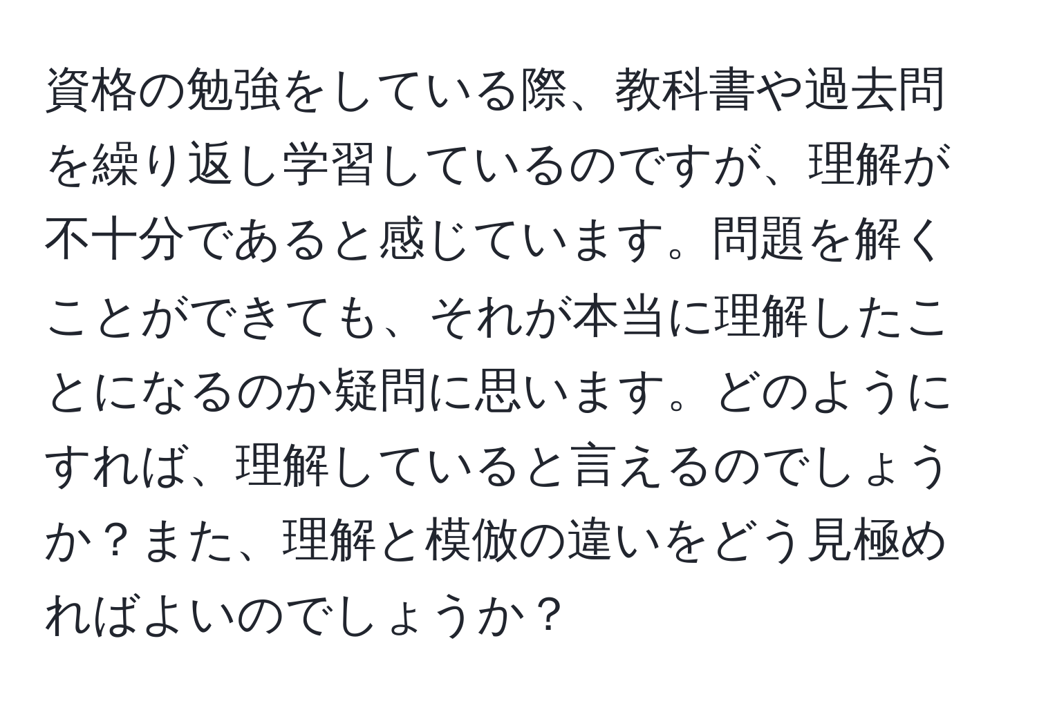 資格の勉強をしている際、教科書や過去問を繰り返し学習しているのですが、理解が不十分であると感じています。問題を解くことができても、それが本当に理解したことになるのか疑問に思います。どのようにすれば、理解していると言えるのでしょうか？また、理解と模倣の違いをどう見極めればよいのでしょうか？