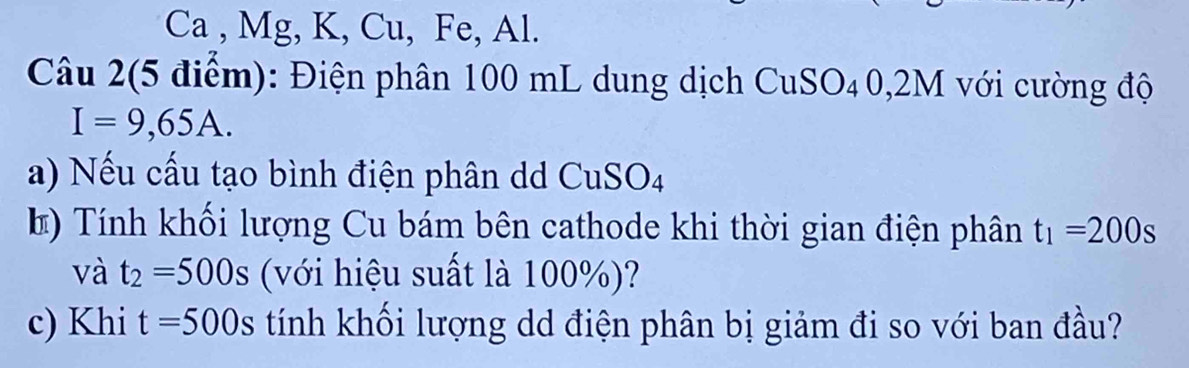 Ca , Mg, K, Cu, Fe, Al. 
Câu 2(5 điểm): Điện phân 100 mL dung dịch CuSO₄0, 2M với cường độ
I=9,65A. 
a) Nếu cấu tạo bình điện phân dd CuSO4 
*) Tính khối lượng Cu bám bên cathode khi thời gian điện phân t_1=200s
và t_2=500s (với hiệu suất là 100%)? 
c) Khi t=500s tính khối lượng dd điện phân bị giảm đi so với ban đầu?