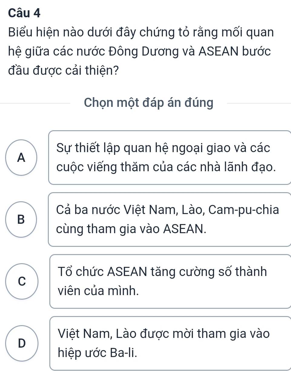 Biểu hiện nào dưới đây chứng tỏ rằng mối quan
hệ giữa các nước Đông Dương và ASEAN bước
đầu được cải thiện?
Chọn một đáp án đúng
Sự thiết lập quan hệ ngoại giao và các
A
cuộc viếng thăm của các nhà lãnh đạo.
Cả ba nước Việt Nam, Lào, Cam-pu-chia
B
cùng tham gia vào ASEAN.
Tổ chức ASEAN tăng cường số thành
C
viên của mình.
Việt Nam, Lào được mời tham gia vào
D
hiệp ước Ba-li.