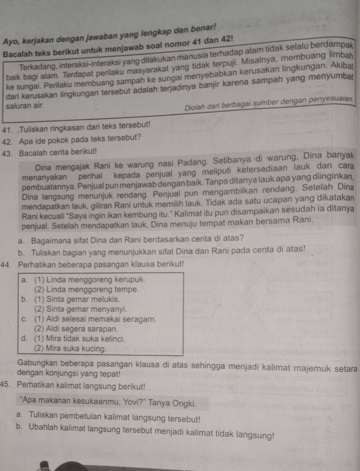 Ayo, kerjakan dengan jawaban yang lengkap dan benar!
Bacalah teks berikut untuk menjawab soal nomor 41 dan 42!
Terkadang, interaksi-interaksi yang dilakukan manusia terhadap alam tidak selalu berdampak
baik bagi alam. Terdapat perilaku masyarakat yang tidak terpuji. Misalnya, membuang limbah
ke sungai. Perilaku membuang sampah ke sungai menyebabkan kerusakan lingkungan. Akibat
dari kerusakan lingkungan tersebut adalah terjadinya banjir karena sampah yang menyumbat
saluran air.
Diolah dari berbagai sumber dengan penyesuaian,
41. Tuliskan ringkasan dari teks tersebut!
42. Apa ide pokok pada teks tersebut?
43. Bacalah cerita berikut!
Dina mengajak Rani ke warung nasi Padang. Setibanya di warung, Dina banyak
menanyakan perihal kepada penjual yang meliputi ketersediaan lauk dan cara
pembuatannya. Penjual pun menjawab dengan baik. Tanpa ditanya lauk apa yang diinginkan,
Dina langsung menunjuk rendang. Penjual pun mengambilkan rendang. Setelah Dina
mendapatkan lauk, giliran Rani untuk memilih lauk. Tidak ada satu ucapan yang dikatakan
Rani kecuali “Saya ingin ikan kembung itu.” Kalimat itu pun disampaikan sesudah ia ditanya
penjual. Setelah mendapatkan lauk, Dina menuju tempat makan bersama Rani.
a. . Bagaimana sifat Dina dan Rani berdasarkan cerita di atas?
b. Tuliskan bagian yang menunjukkan sifat Dina dan Rani pada cerita di atas!
44. Perhatikan beberapa pasangan klausa berikut!
a. (1) Linda menggoreng kerupuk.
(2) Linda menggoreng tempe.
b. (1) Sinta gemar melukis.
(2) Sinta gemar menyanyi.
c. (1) Aldi selesai memakai seragam.
(2) Aldi segera sarapan.
d. (1) Mira tidak suka kelinci.
(2) Mira suka kucing.
Gabungkan beberapa pasangan klausa di atas sehingga menjadi kalimat majemuk setara
dengan konjungsi yang tepat!
45. Perhatikan kalimat langsung berikut!
“Apa makanan kesukaanmu, Yovi?” Tanya Ongki.
a. Tuliskan pembetulan kalimat langsung tersebut!
b. Ubahlah kalimat langsung tersebut menjadi kalimat tidak langsung!