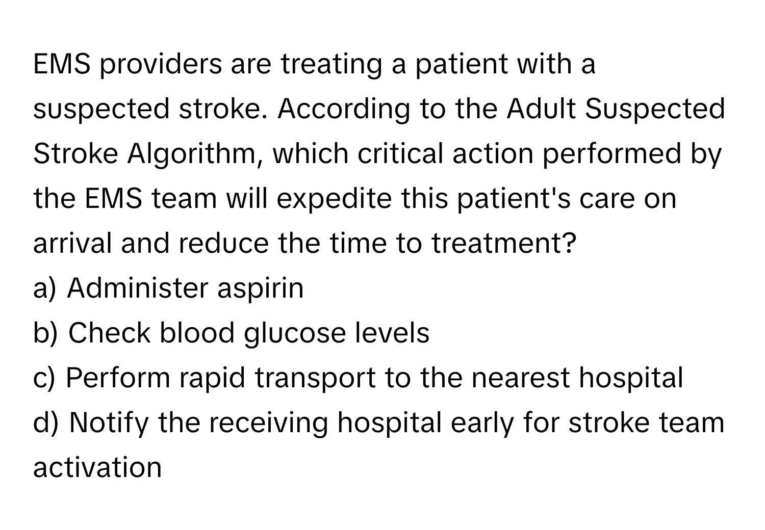 EMS providers are treating a patient with a suspected stroke. According to the Adult Suspected Stroke Algorithm, which critical action performed by the EMS team will expedite this patient's care on arrival and reduce the time to treatment?

a) Administer aspirin 
b) Check blood glucose levels 
c) Perform rapid transport to the nearest hospital 
d) Notify the receiving hospital early for stroke team activation