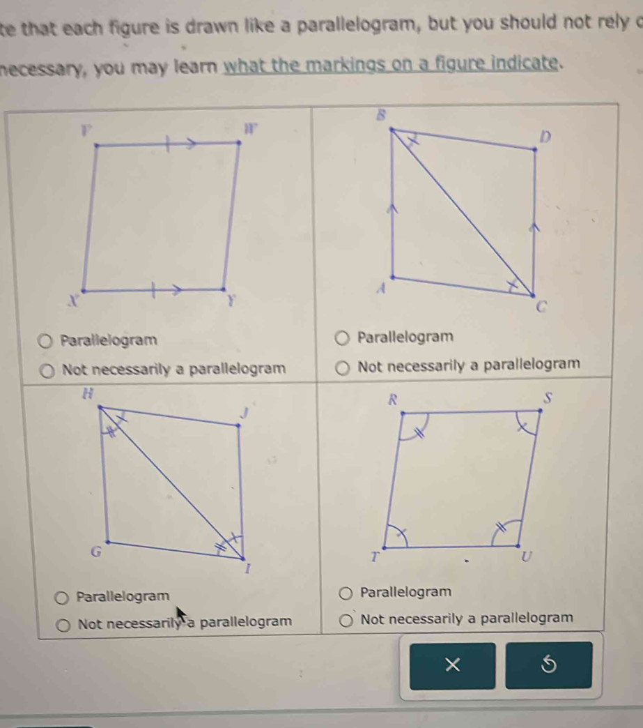 te that each figure is drawn like a parallelogram, but you should not rely o
necessary, you may learn what the markings on a figure indicate.
Parallelogram Parallelogram
Not necessarily a parallelogram Not necessarily a parallelogram
Parallelogram Parallelogram
Not necessarily a parallelogram Not necessarily a parallelogram
×
a
I