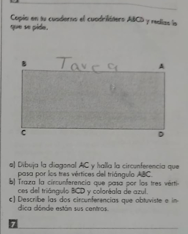 Copia en tu cuaderno el cuadrifátero ABCD y rediza la 
que se pide. 
a) Dibuja la diagonal AC y halla la circunferencia que 
pasa por los tres vértices del triángulo ABC. 
b) Traza la circunferencia que pasa por los tres vérti- 
ces del triángulo BCD y coloréala de azul. 
c) Describe las dos circunferencias que obtuviste e in- 
dica dónde están sus centros. 
7