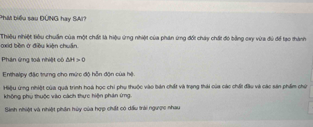 Phát biểu sau ĐÚNG hay SAI?
Thiêu nhiệt tiêu chuẩn của một chất là hiệu ứng nhiệt của phản ứng đốt cháy chất đỏ bằng oxy vừa đủ để tạo thành
oxid běn ở điều kiện chuẩn.
Phân ứng toá nhiệt có △ H>0
Enthalpy đặc trưng cho mức độ hỗn độn của hệ.
Hiệu ứng nhiệt của quá trình hoá học chi phụ thuộc vào bản chất và trạng thái của các chất đầu và các sản phẩm chứ
không phụ thuộc vào cách thực hiện phán ứng.
Sinh nhiệt và nhiệt phân hủy của hợp chất có dấu trải ngược nhau