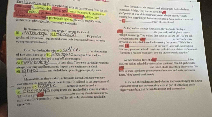 (5 points each); Fill in each blank with the correct word from the list:
Over the weekend, the students took a field trip to the local science
automoble, microbiology, autograph, cosmic, phonograph, unification,
museum in Raleigh. They learned about the
c  lca solstice, photozynthesis, médium, magnitage, democracy,
and “power” of how all the stars were part of a larger pattern. "Isn't it
amazing how everything in the universe rotates in & out and are connected
le p home, microcuam, photogenic, ignited, phonetic, magnification,
in way?" Elia questioned
antocracy, photographs, cosmology, biography
As they walked through the exhibim, they noticed a display on
In Harmony, everything revolved around the idea of the process by which plants convert.
12
(1)_ and (2)_ People often sunlight into energy. They wished they could go back to the 1700's to ask
Jan Ingenhouaz for sue
gathered in the town square to discuss their hopes and dreams, ensuring physicist and scientist known for discovering the process. "This is like a as the Dutch-born
every voice was heard.
small A of our town," Jamir said, pointing out
One day during the winter (3)_ , the shortest day how every plant and animal contributes to the balance of their euvironment
of the year, a group of (4)._ teenagers from the local "Harmony is just one example of how the universe works together"
modeling agency decided to explore the concept of As their teacher drove thaf
full of
(5)_ in their class. They were particularly curious students back to school the conversation continued. Kendall grabbed the
about how tiny organisms could impact their environment which and called Ella to share their discoveries. "We
(6)_ and fueled their upcoming photography wark. need to work together to protect our environment and make our voices
heard," they agreed passionately
Meanwhile, as they studied, a classmate named Donovan was busy
warking on his project about the universe. He believed in the importance of In the end, the students realized whether they were studying the tiniest
_connections, so he used a organisms in our vast universe, they were all part of something much
strong yasr i
(8)_ A to play music that inspired him while he worked. bigger—something that demanded respect and cooperation.
"Music is a gre _for sharing ideas between us no
marter our backgrounds or cultures," he said as his classmates nodded in
agreement