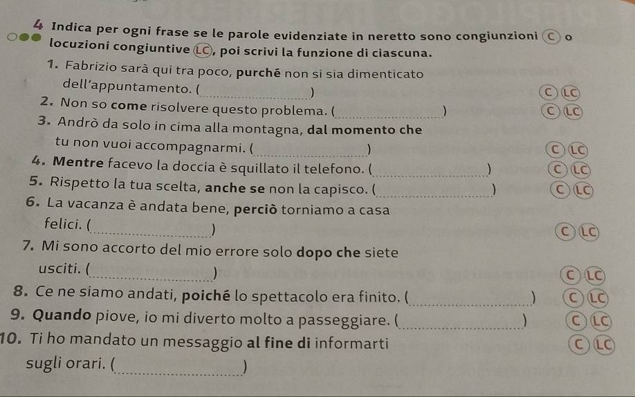 Indica per ogni frase se le parole evidenziate in neretto sono congiunzioni ○ o 
locuzioni congiuntive (LC) , poi scrivi la funzione di ciascuna. 
1. Fabrizio sarà qui tra poco, purché non si sia dimenticato 
_ 
dell’appuntamento. ( 
OL 
2. Non so come risolvere questo problema. (_ 
) 
3. Andrò da solo in cima alla montagna, dal momento che 
tu non vuoi accompagnarmi. (_ 
) 
C 
4. Mentre facevo la doccia è squillato il telefono. (_ ) C)LC 
5. Rispetto la tua scelta, anche se non la capisco. (_ 
) 
6. La vacanza è andata bene, perció torniamo a casa 
felici. (_ ) 
O⑩ 
7. Mi sono accorto del mio errore solo dopo che siete 
usciti. ( 
_) 
C 
8. Ce ne siamo andati, poiché lo spettacolo era finito. (_ ) OLO 
9. Quando piove, io mi diverto molto a passeggiare. (_ ) OL 
10. Ti ho mandato un messaggio al fine di informarti CLO 
sugli orari. (_ )