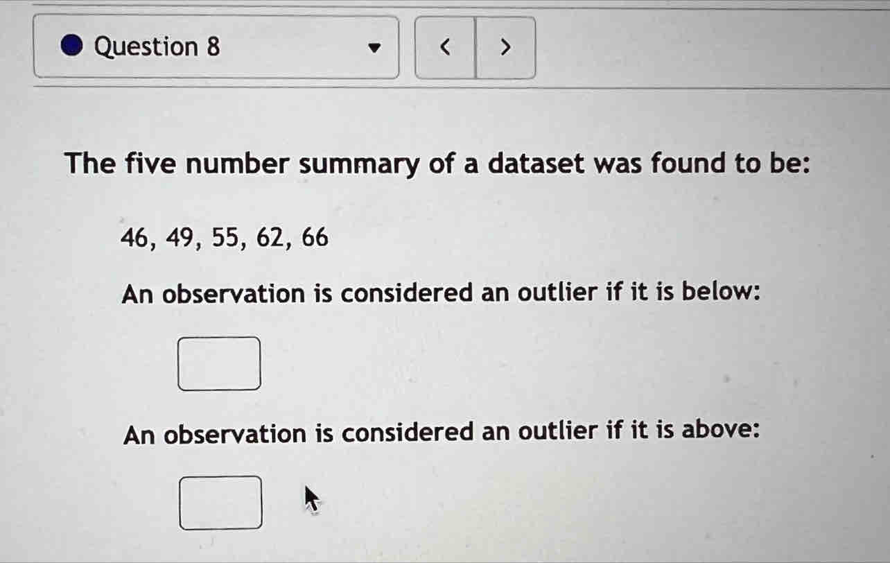 < >
The five number summary of a dataset was found to be:
46, 49, 55, 62, 66
An observation is considered an outlier if it is below:
An observation is considered an outlier if it is above: