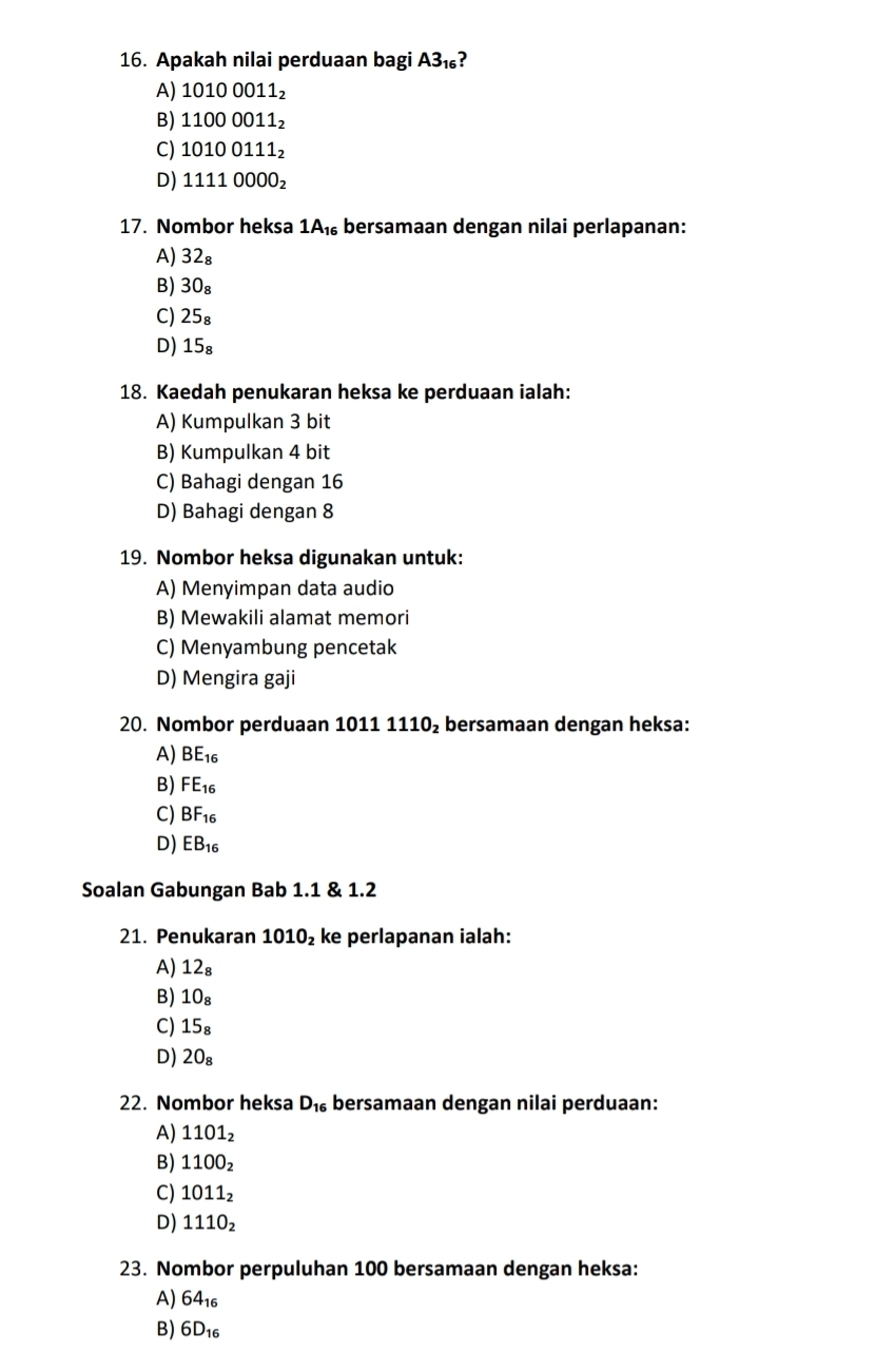 Apakah nilai perduaan bagi A3_16
A) 10100011_2
B) 11000011_2
C) 10100111_2
D) 11110000_2
17. Nombor heksa 1A_16 bersamaan dengan nilai perlapanan:
A) 32₈
B) 30_8
C) 25_8
D) 15_8
18. Kaedah penukaran heksa ke perduaan ialah:
A) Kumpulkan 3 bit
B) Kumpulkan 4 bit
C) Bahagi dengan 16
D) Bahagi dengan 8
19. Nombor heksa digunakan untuk:
A) Menyimpan data audio
B) Mewakili alamat memori
C) Menyambung pencetak
D) Mengira gaji
20. Nombor perduaan 1011 1110_2 : bersamaan dengan heksa:
A) BE_16
B) FE_16
C) BF_16
D) EB_16
Soalan Gabungan Bab 1.1 & 1.2
21. Penukaran 1010_2 ke perlapanan ialah:
A) 12
B) 10₈
C) 15₈
D) 20₈
22. Nombor heksa D_16 bersamaan dengan nilai perduaan:
A) 1101_2
B) 1100_2
C) 1011_2
D) 1110_2
23. Nombor perpuluhan 100 bersamaan dengan heksa:
A) 64_16
B) 6D_16