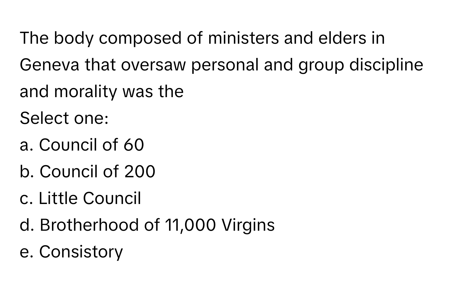 The body composed of ministers and elders in Geneva that oversaw personal and group discipline and morality was the 
 
Select one:
a. Council of 60
b. Council of 200
c. Little Council
d. Brotherhood of 11,000 Virgins
e. Consistory