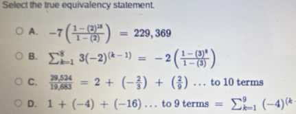 Select the true equivalency statement.
A. -7(frac 1-(2)^151-(2))=229,369
B. sumlimits _(k=1)^83(-2)^(k-1)=-2(frac 1-(3)^81-(3))
C.  (29,524)/19,683 =2+(- 2/3 )+( 2/9 )...to10te rms
D. 1+(-4)+(-16)...to9terms=sumlimits _(k=1)^9(-4)^(k