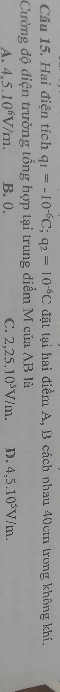 Hai điện tích q_1=-10^(-6)C; q_2=10^(-6)C đặt tại hai điểm A, B cách nhau 40cm trong không khí.
Cường độ điện trường tổng hợp tại trung điểm M của AB là
A. 4,5.10^6V/m. B. 0. C. 2,25.10^5V/m. D. 4,5.10^5V/m.
