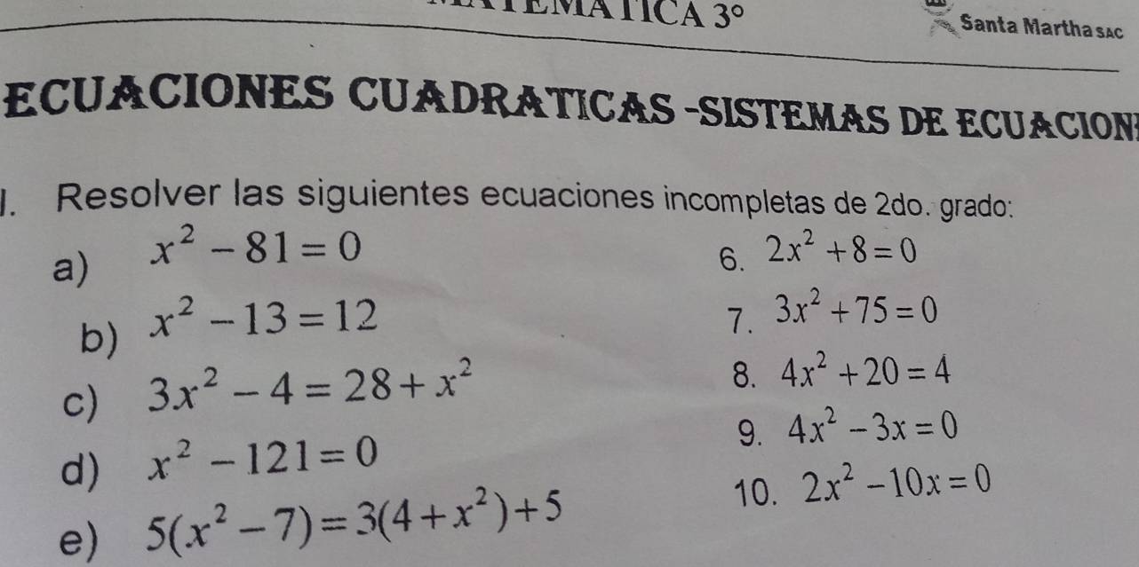 3° 
Santa Martha sắc 
ECUACIONES CUADRÁTICAS -SISTEMAS DE ECUACION 
J. Resolver las siguientes ecuaciones incompletas de 2do. grado: 
a) x^2-81=0
6. 2x^2+8=0
b) x^2-13=12
7. 3x^2+75=0
c) 3x^2-4=28+x^2
8. 4x^2+20=4
9. 4x^2-3x=0
d) x^2-121=0
10. 
e) 5(x^2-7)=3(4+x^2)+5 2x^2-10x=0