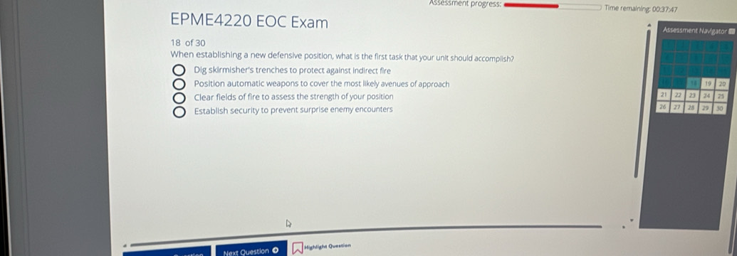 Assessment progress: Time remaining: 00:37:47
EPME4220 EOC Exam Assessment Navigator I==
18 of 30
When establishing a new defensive position, what is the first task that your unit should accomplish?
Dig skirmisher's trenches to protect against indirect fire
78
Position automatic weapons to cover the most likely avenues of approach 19 20
21
Clear fields of fire to assess the strength of your position 22 23 24 25
Establish security to prevent surprise enemy encounters 26 28 29 30
Next Question 0 Highlight Question