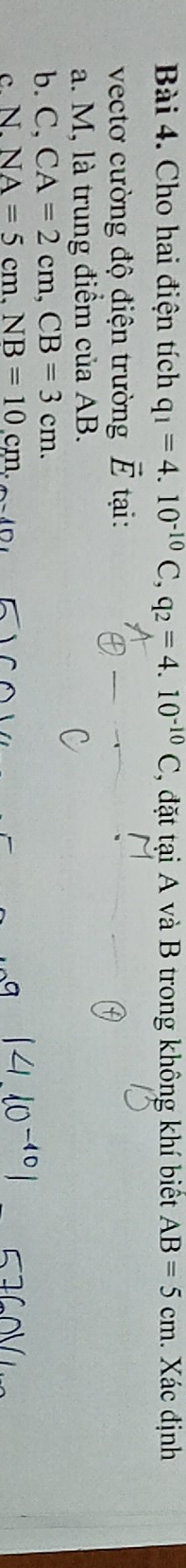 Cho hai điện tích q_1=4.10^(-10)C, q_2=4.10^(-10)C 1, đặt tại A và B trong không khí biết AB=5cm. Xác định
vectơ cường độ điện trường vector E tại :
a. M, là trung điểm của AB.
b. C, CA=2cm, CB=3cm.
c. N. NA=5cm. NB=10cm.