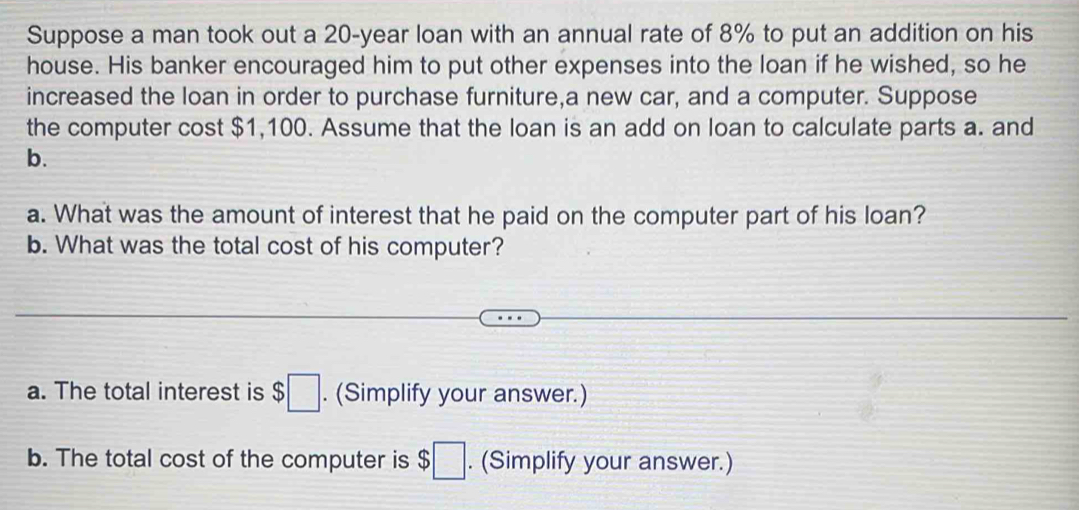 Suppose a man took out a 20-year loan with an annual rate of 8% to put an addition on his 
house. His banker encouraged him to put other expenses into the loan if he wished, so he 
increased the loan in order to purchase furniture,a new car, and a computer. Suppose 
the computer cost $1,100. Assume that the loan is an add on loan to calculate parts a. and 
b. 
a. What was the amount of interest that he paid on the computer part of his loan? 
b. What was the total cost of his computer? 
a. The total interest is $□. (Simplify your answer.) 
b. The total cost of the computer is $□. (Simplify your answer.)