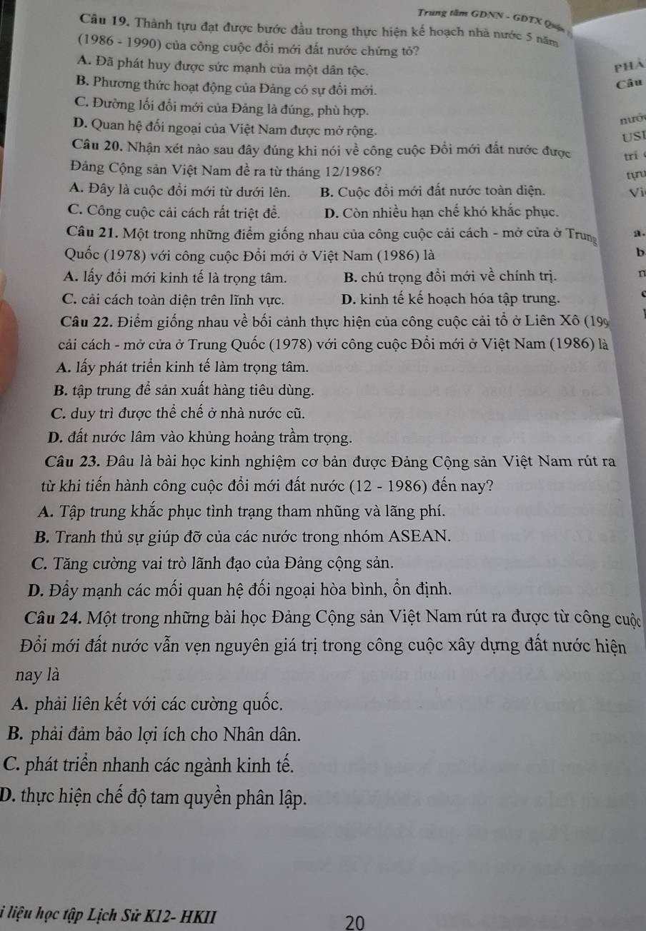 Trung tâm GDNN - GDTX Quận 
Câu 19. Thành tựu đạt được bước đầu trong thực hiện kế hoạch nhà nước 5 năm
(1986 - 1990) của công cuộc đổi mới đất nước chứng tỏ?
A. Đã phát huy được sức mạnh của một dân tộc.
phà
B. Phương thức hoạt động của Đảng có sự đổi mới.
Câu
C. Đường lối đổi mới của Đảng là đúng, phù hợp.
nưới
D. Quan hệ đối ngoại của Việt Nam được mở rộng.
USI
Câu 20. Nhận xét nào sau đây đúng khi nói về công cuộc Đồi mới đất nước được tri
Đảng Cộng sản Việt Nam đề ra từ tháng 12/1986?
tựru
A. Đây là cuộc đổi mới từ dưới lên. B. Cuộc đổi mới đất nước toàn diện. Vi
C. Công cuộc cải cách rất triệt để. D. Còn nhiều hạn chế khó khắc phục.
Câu 21. Một trong những điểm giống nhau của công cuộc cải cách - mở cửa ở Trung a.
Quốc (1978) với công cuộc Đổi mới ở Việt Nam (1986) là
b
A. lấy đổi mới kinh tế là trọng tâm. B. chú trọng đổi mới về chính trị.
n
C. cải cách toàn diện trên lĩnh vực. D. kinh tế kế hoạch hóa tập trung.
Câu 22. Điểm giống nhau về bối cảnh thực hiện của công cuộc cải tổ ở Liên Xô (19
cải cách - mở cửa ở Trung Quốc (1978) với công cuộc Đổi mới ở Việt Nam (1986) là
A. lấy phát triển kinh tế làm trọng tâm.
B. tập trung để sản xuất hàng tiêu dùng.
C. duy trì được thể chế ở nhà nước cũ.
D. đất nước lâm vào khủng hoảng trầm trọng.
Câu 23. Đâu là bài học kinh nghiệm cơ bản được Đảng Cộng sản Việt Nam rút ra
từ khi tiến hành công cuộc đổi mới đất nước (12 - 1986) đến nay?
A. Tập trung khắc phục tình trạng tham nhũng và lãng phí.
B. Tranh thủ sự giúp đỡ của các nước trong nhóm ASEAN.
C. Tăng cường vai trò lãnh đạo của Đảng cộng sản.
D. Đầy mạnh các mối quan hệ đối ngoại hòa bình, ổn định.
Câu 24. Một trong những bài học Đảng Cộng sản Việt Nam rút ra được từ công cuộc
Đổi mới đất nước vẫn vẹn nguyên giá trị trong công cuộc xây dựng đất nước hiện
nay là
A. phải liên kết với các cường quốc.
B. phải đảm bảo lợi ích cho Nhân dân.
C. phát triển nhanh các ngành kinh tế.
D. thực hiện chế độ tam quyền phân lập.
i liệu học tập Lịch Sử K12- HKII 20